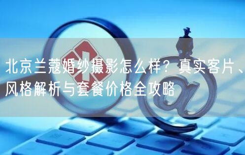 北京兰蔻婚纱摄影怎么样？真实客片、风格解析与套餐价格全攻略