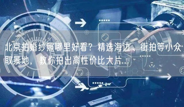 北京拍婚纱照哪里好看？精选海边、街拍等小众取景地，教你拍出高性价比大片