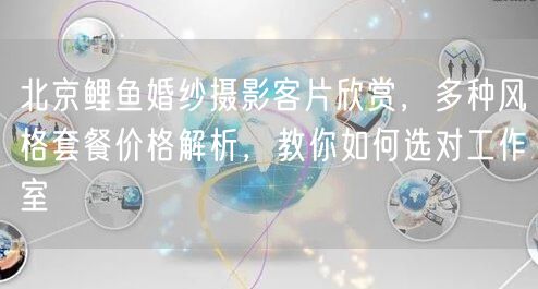 北京鲤鱼婚纱摄影客片欣赏，多种风格套餐价格解析，教你如何选对工作室