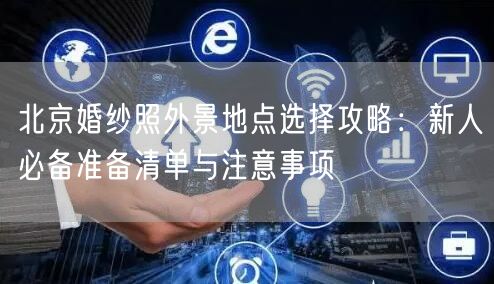 北京婚纱照外景地点选择攻略：新人必备准备清单与注意事项