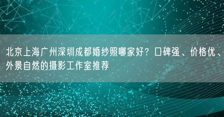 北京上海广州深圳成都婚纱照哪家好？口碑强、价格优、外景自然的摄影工作室推荐