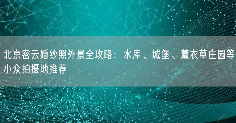 北京密云婚纱照外景全攻略：水库、城堡、薰衣草庄园等小众拍摄地推荐