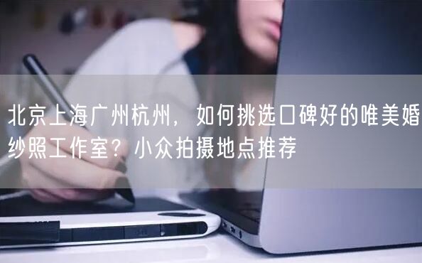 北京上海广州杭州，如何挑选口碑好的唯美婚纱照工作室？小众拍摄地点推荐
