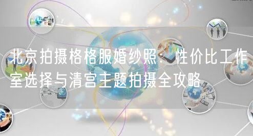 北京拍摄格格服婚纱照：性价比工作室选择与清宫主题拍摄全攻略