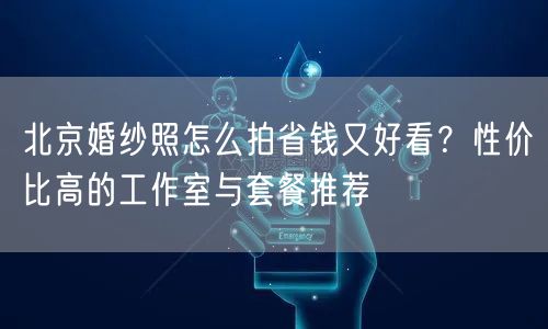 北京婚纱照怎么拍省钱又好看？性价比高的工作室与套餐推荐