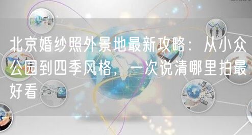 北京婚纱照外景地最新攻略：从小众公园到四季风格，一次说清哪里拍最好看