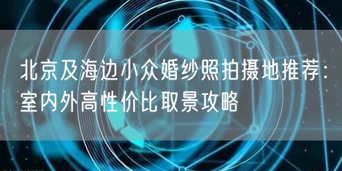 北京及海边小众婚纱照拍摄地推荐：室内外高性价比取景攻略