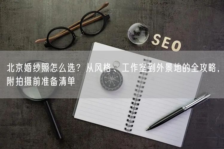 北京婚纱照怎么选？从风格、工作室到外景地的全攻略，附拍摄前准备清单