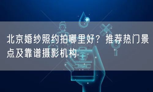 北京婚纱照约拍哪里好？推荐热门景点及靠谱摄影机构