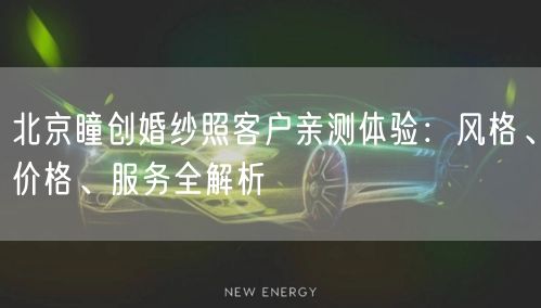 北京瞳创婚纱照客户亲测体验：风格、价格、服务全解析