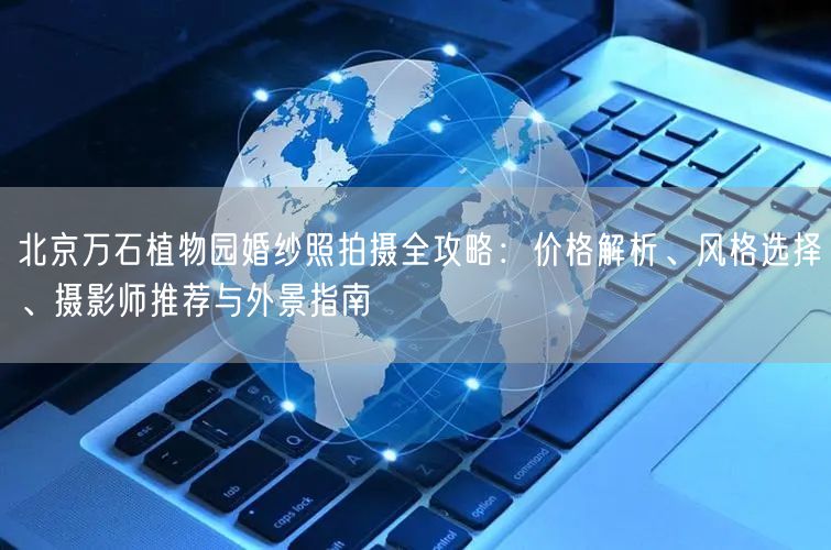 北京万石植物园婚纱照拍摄全攻略：价格解析、风格选择、摄影师推荐与外景指南