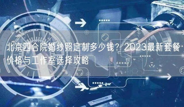 北京四合院婚纱照定制多少钱？2023最新套餐价格与工作室选择攻略