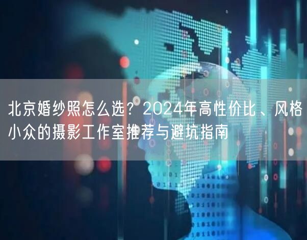 北京婚纱照怎么选？2024年高性价比、风格小众的摄影工作室推荐与避坑指南
