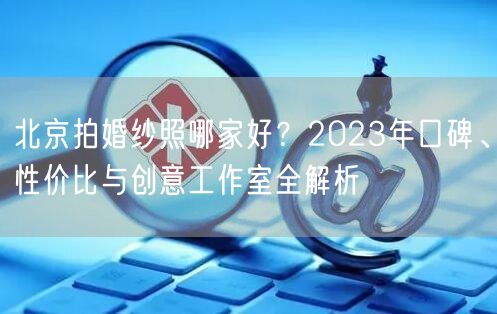 北京拍婚纱照哪家好？2023年口碑、性价比与创意工作室全解析