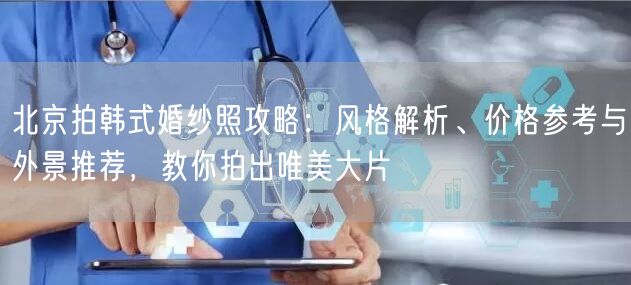 北京拍韩式婚纱照攻略：风格解析、价格参考与外景推荐，教你拍出唯美大片