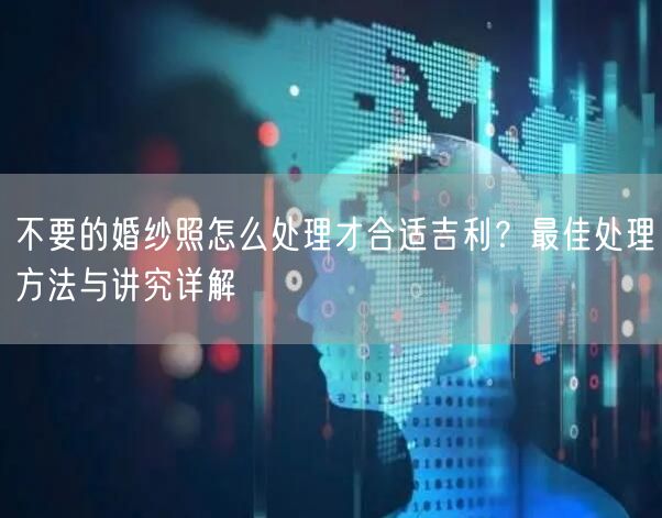 不要的婚纱照怎么处理才合适吉利？最佳处理方法与讲究详解