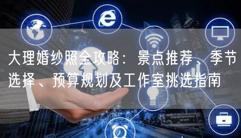 大理婚纱照全攻略：景点推荐、季节选择、预算规划及工作室挑选指南