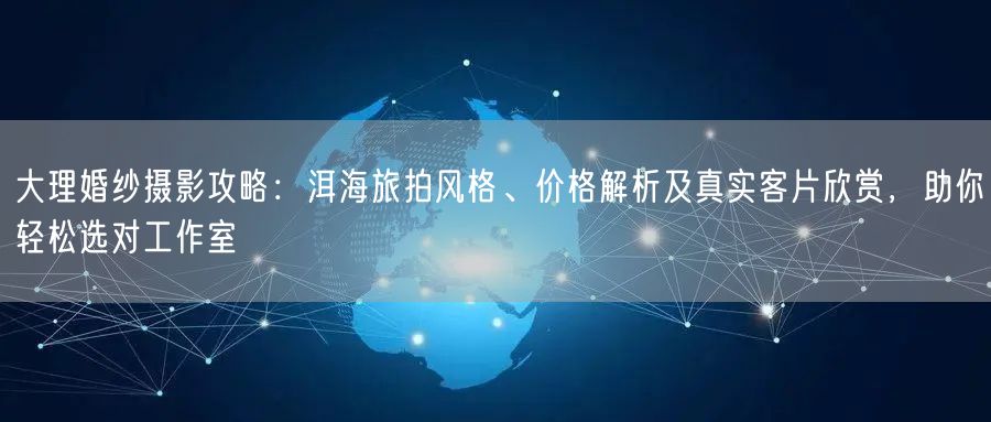 大理婚纱摄影攻略：洱海旅拍风格、价格解析及真实客片欣赏，助你轻松选对工作室