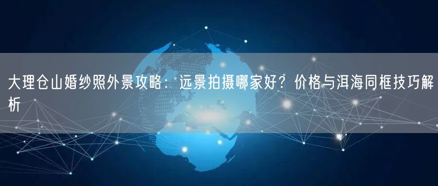 大理仓山婚纱照外景攻略：远景拍摄哪家好？价格与洱海同框技巧解析