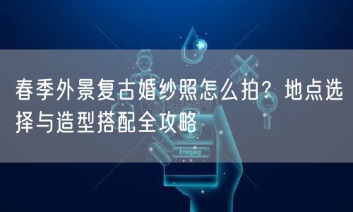 春季外景复古婚纱照怎么拍？地点选择与造型搭配全攻略