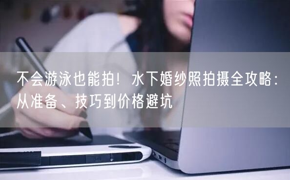 不会游泳也能拍！水下婚纱照拍摄全攻略：从准备、技巧到价格避坑