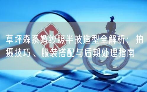 草坪森系婚纱照半披造型全解析：拍摄技巧、服装搭配与后期处理指南