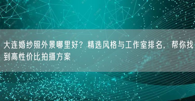 大连婚纱照外景哪里好？精选风格与工作室排名，帮你找到高性价比拍摄方案
