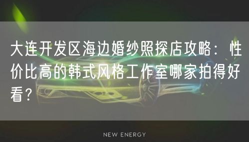 大连开发区海边婚纱照探店攻略：性价比高的韩式风格工作室哪家拍得好看？