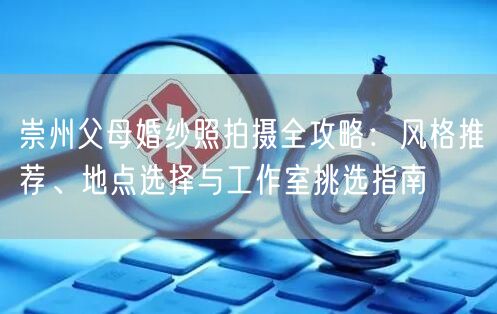 崇州父母婚纱照拍摄全攻略：风格推荐、地点选择与工作室挑选指南
