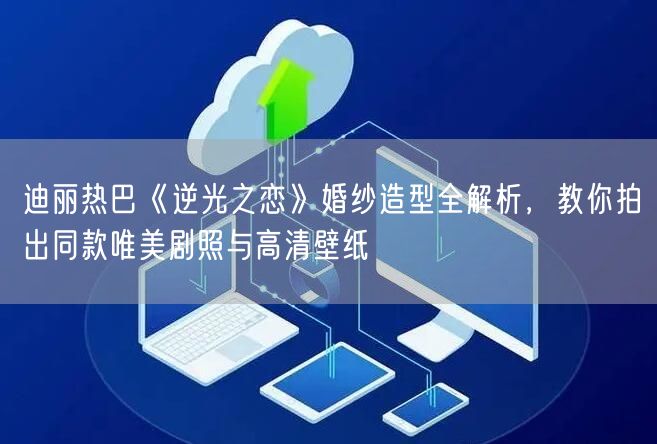 迪丽热巴《逆光之恋》婚纱造型全解析,教你拍出同款唯美剧照与高清壁纸