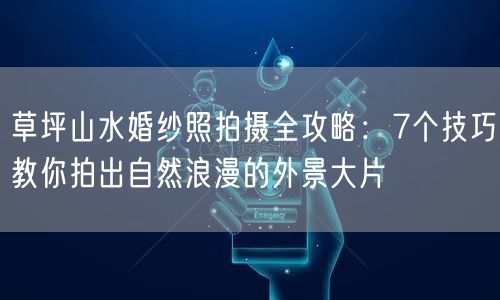 草坪山水婚纱照拍摄全攻略：7个技巧教你拍出自然浪漫的外景大片