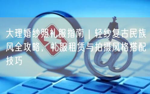 大理婚纱照礼服指南｜轻纱复古民族风全攻略，礼服租赁与拍摄风格搭配技巧