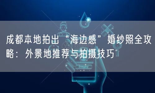 成都本地拍出“海边感”婚纱照全攻略：外景地推荐与拍摄技巧
