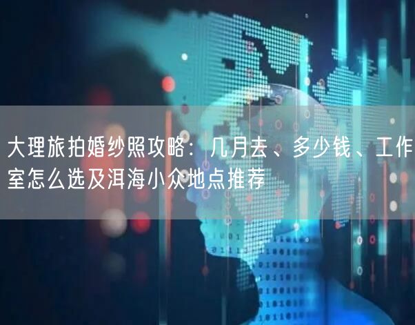 大理旅拍婚纱照攻略:几月去、多少钱、工作室怎么选及洱海小众地点推荐