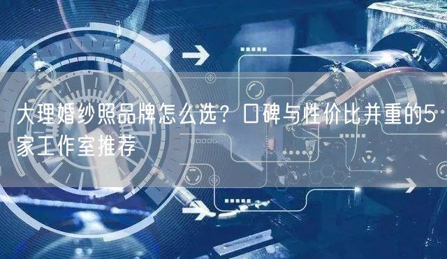 大理婚纱照品牌怎么选？口碑与性价比并重的5家工作室推荐