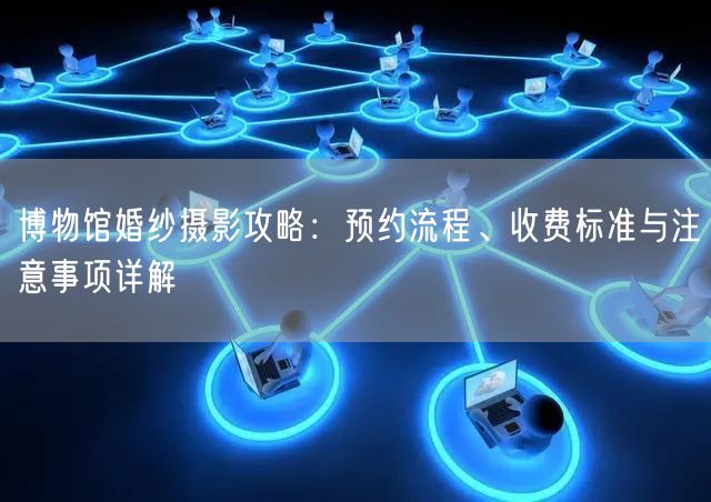 博物馆婚纱摄影攻略：预约流程、收费标准与注意事项详解