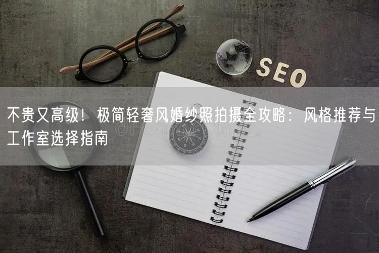 不贵又高级！极简轻奢风婚纱照拍摄全攻略：风格推荐与工作室选择指南