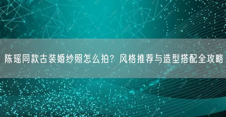 陈瑶同款古装婚纱照怎么拍？风格推荐与造型搭配全攻略