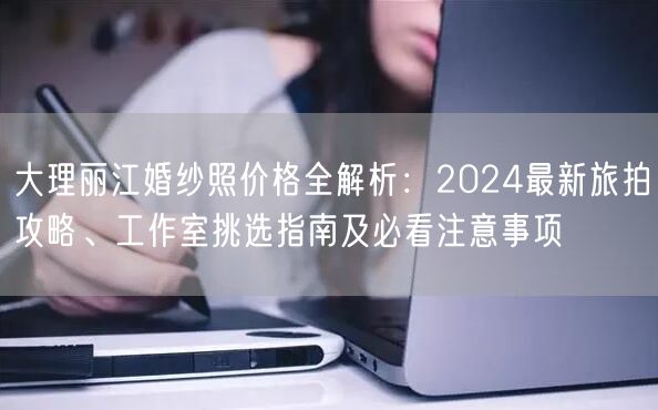 大理丽江婚纱照价格全解析：2024最新旅拍攻略、工作室挑选指南及必看注意事项