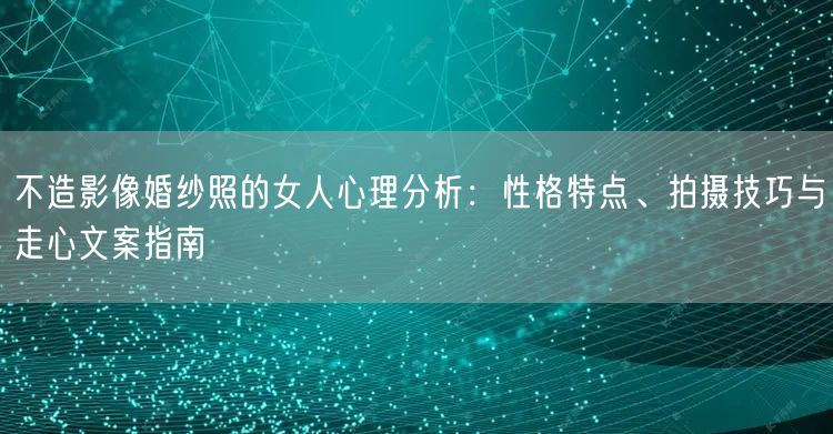不造影像婚纱照的女人心理分析：性格特点、拍摄技巧与走心文案指南