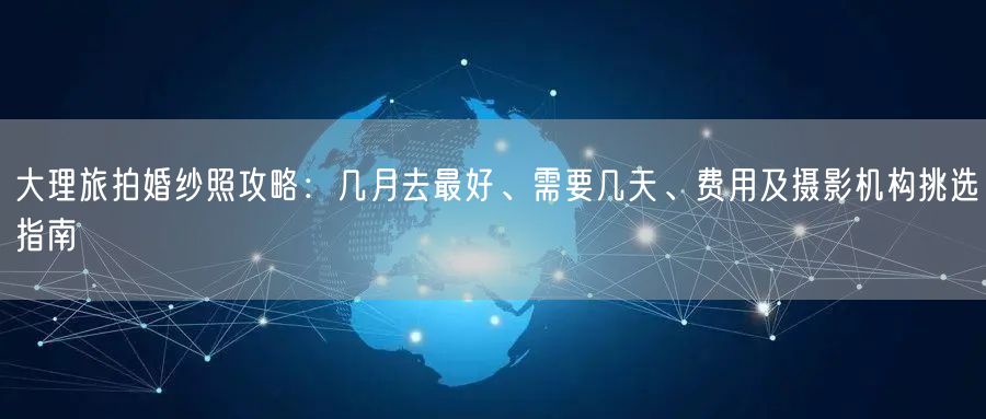 大理旅拍婚纱照攻略:几月去最好、需要几天、费用及摄影机构挑选指南