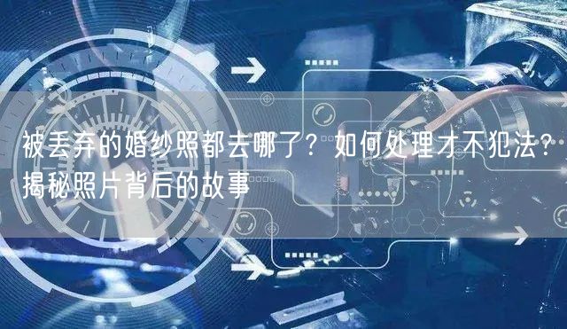 被丢弃的婚纱照都去哪了？如何处理才不犯法？揭秘照片背后的故事