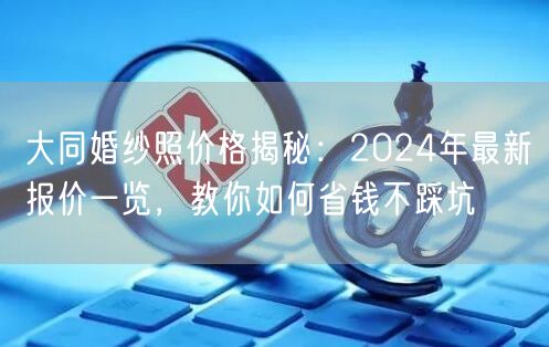 大同婚纱照价格揭秘：2024年最新报价一览，教你如何省钱不踩坑