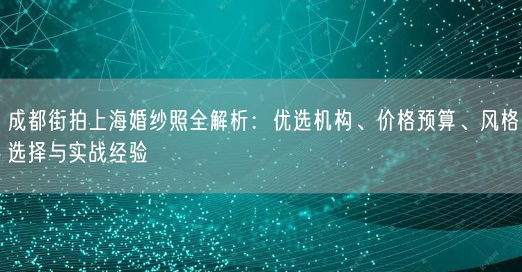 成都街拍上海婚纱照全解析：优选机构、价格预算、风格选择与实战经验
