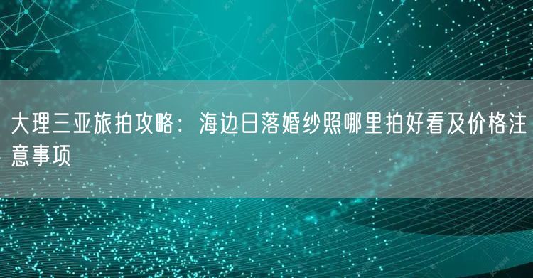 大理三亚旅拍攻略:海边日落婚纱照哪里拍好看及价格注意事项