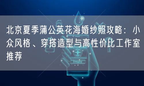 北京夏季蒲公英花海婚纱照攻略：小众风格、穿搭造型与高性价比工作室推荐