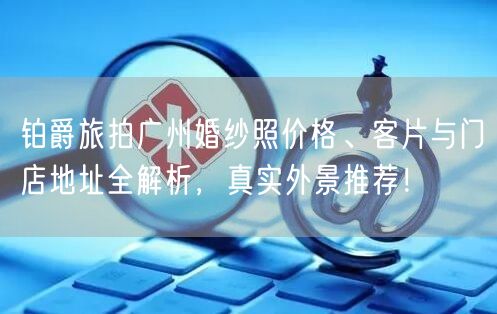 铂爵旅拍广州婚纱照价格、客片与门店地址全解析，真实外景推荐！