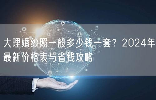 大理婚纱照一般多少钱一套?2024年最新价格表与省钱攻略