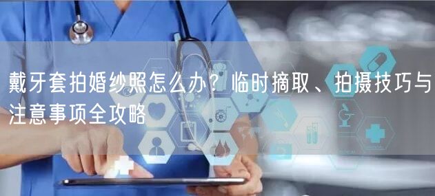戴牙套拍婚纱照怎么办?临时摘取、拍摄技巧与注意事项全攻略