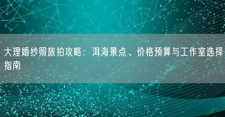 大理婚纱照旅拍攻略：洱海景点、价格预算与工作室选择指南